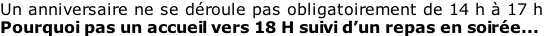 Un anniversaire ne se déroule pas obligatoirement de 14 h à 17 h Pourquoi pas un accueil vers 18 H suivi d’un repas en soirée...