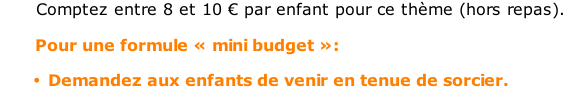 Comptez entre 8 et 10 € par enfant pour ce thème (hors repas).         Pour une formule « mini budget »:  Demandez aux enfants de venir en tenue de sorcier.